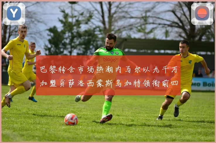 巴黎转会市场热潮内马尔以九千万加盟贡萨洛西蒙斯乌加特领衔前四